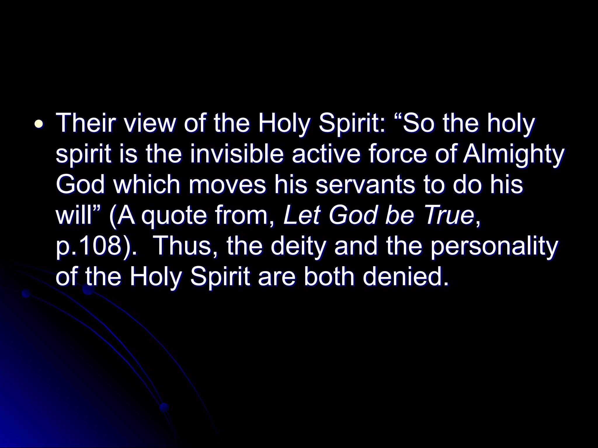 ● Their view of the Holy Spirit: “So the holy
spirit is the invisible active force of Almighty
God which moves his servants to do his
will” (A quote from, Let God be True,
p.108). Thus, the deity and the personality
of the Holy Spirit are both denied.
 