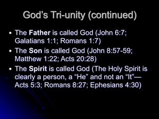 God’s Tri-unity (continued)
● The Father is called God (John 6:7;
Galatians 1:1; Romans 1:7)
● The Son is called God (John 8:57-59;
Matthew 1:22; Acts 20:28)
● The Spirit is called God (The Holy Spirit is
clearly a person, a “He” and not an “It”—
Acts 5:3; Romans 8:27; Ephesians 4:30)
 
