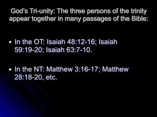 God’s Tri-unity: The three persons of the trinity
appear together in many passages of the Bible:
● In the OT: Isaiah 48:12-16; Isaiah
59:19-20; Isaiah 63:7-10.
● In the NT: Matthew 3:16-17; Matthew
28:18-20, etc.
 