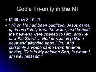 God’s Tri-unity in the NT
● Matthew 3:16-17—
● “When He had been baptized, Jesus came
up immediately from the water; and behold,
the heavens were opened to Him, and He
saw the Spirit of God descending like a
dove and alighting upon Him. And
suddenly a voice came from heaven,
saying, ‘This is My beloved Son, in whom I
am well pleased.’”
 