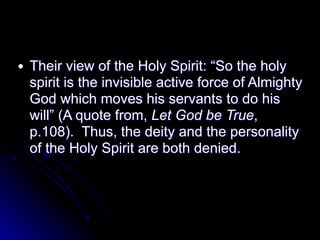 ● Their view of the Holy Spirit: “So the holy
spirit is the invisible active force of Almighty
God which moves his servants to do his
will” (A quote from, Let God be True,
p.108). Thus, the deity and the personality
of the Holy Spirit are both denied.
 