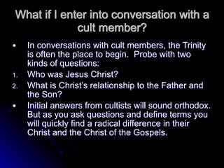What if I enter into conversation with a
cult member?
● In conversations with cult members, the Trinity
is often the place to begin. Probe with two
kinds of questions:
1. Who was Jesus Christ?
2. What is Christ’s relationship to the Father and
the Son?
● Initial answers from cultists will sound orthodox.
But as you ask questions and define terms you
will quickly find a radical difference in their
Christ and the Christ of the Gospels.
 