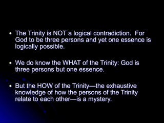 ● The Trinity is NOT a logical contradiction. For
God to be three persons and yet one essence is
logically possible.
● We do know the WHAT of the Trinity: God is
three persons but one essence.
● But the HOW of the Trinity—the exhaustive
knowledge of how the persons of the Trinity
relate to each other—is a mystery.
 