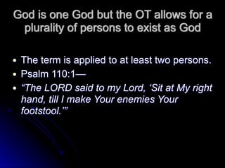 God is one God but the OT allows for a
plurality of persons to exist as God
● The term is applied to at least two persons.
● Psalm 110:1—
● “The LORD said to my Lord, ‘Sit at My right
hand, till I make Your enemies Your
footstool.’”
 