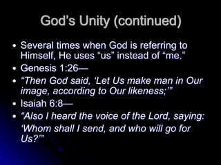 God’s Unity (continued)
● Several times when God is referring to
Himself, He uses “us” instead of “me.”
● Genesis 1:26—
● “Then God said, ‘Let Us make man in Our
image, according to Our likeness;’”
● Isaiah 6:8—
● “Also I heard the voice of the Lord, saying:
‘Whom shall I send, and who will go for
Us?’”
 