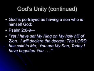 God’s Unity (continued)
● God is portrayed as having a son who is
himself God:
● Psalm 2:6-9—
● “Yet I have set My King on My holy hill of
Zion. I will declare the decree: The LORD
has said to Me, ‘You are My Son, Today I
have begotten You . . .’”
 