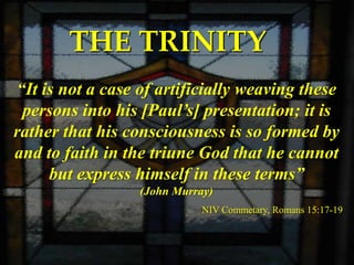 THE TRINITY
“It is not a case of artificially weaving these
 persons into his [Paul’s] presentation; it is
rather that his consciousness is so formed by
and to faith in the triune God that he cannot
     but express himself in these terms”
                  (John Murray)
                             NIV Commetary, Romans 15:17-19
 