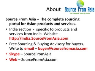 About Source From Asia – The complete sourcing portal for Asian products and services.India section  -  specific to products and services from India. Website – http://India.SourceFromAsia.comFree Sourcing & Buying Advisory for buyers.  Write to email – buyer@sourcefromasia.comSkype – SourceFromAsiaWeb – SourceFromAsia.com