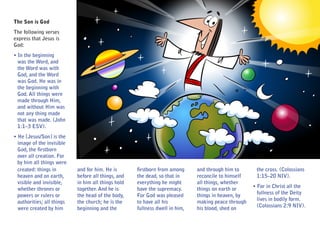 The Son is God
The following verses
express that Jesus is
God:
• In the beginning
  was the Word, and
  the Word was with
  God, and the Word
  was God. He was in
  the beginning with
  God. All things were
  made through Him,
  and without Him was
  not any thing made
  that was made. (John
  1:1–3 ESV).
• He [Jesus/Son] is the
  image of the invisible
  God, the firstborn
  over all creation. For
  by him all things were
  created: things in        and for him. He is       firstborn from among     and through him to      the cross. (Colossians
  heaven and on earth,      before all things, and   the dead, so that in     reconcile to himself    1:15–20 NIV).
  visible and invisible,    in him all things hold   everything he might      all things, whether
                                                                                                     • For in Christ all the
  whether thrones or        together. And he is      have the supremacy.      things on earth or
                                                                                                       fullness of the Deity
  powers or rulers or       the head of the body,    For God was pleased      things in heaven, by
                                                                                                       lives in bodily form.
  authorities; all things   the church; he is the    to have all his          making peace through
                                                                                                       (Colossians 2:9 NIV).
  were created by him       beginning and the        fullness dwell in him,   his blood, shed on
 