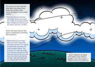 This next verse shows that the
Holy Spirit was present from
before the creation of the
world, and played a role in some
manner:
• Now the earth was formless
  and empty, darkness was over
  the surface of the deep, and the
  Spirit of God was hovering over
  the waters (Genesis 1:2 NIV).


Psalm 139 shows that the Holy
Spirit is omnipresent, something
that only God is.


• Where shall I go from Your
  Spirit? Or where shall I flee
  from Your presence? If I ascend
  to heaven, You are there! If I
  make my bed in Sheol,1 You
  are there! If I take the wings
  of the morning and dwell in the
  uttermost parts of the sea, even   1.
                                       Sheol: (Hebrew) the abode
  there Your hand shall lead me,
                                     of the dead in early Hebrew
  and Your right hand shall hold
                                     thought. (“Sheol.” Merriam-Webster’s
  me. (Psalm 139:7–10 ESV).          Collegiate Dictionary. 11th ed. 2008. Print.)
 