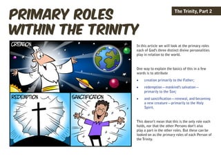 primary roles
                                          The Trinity, Part 2



within the trinity
                 In this article we will look at the primary roles
                 each of God’s three distinct divine personalities
                 play in relation to the world.


                 One way to explain the basics of this in a few
                 words is to attribute
                 •	   creation primarily to the Father;
                 •	   redemption—mankind’s salvation—
                      primarily to the Son;
                 •	   and sanctification—renewal, and becoming
                      a new creature—primarily to the Holy
                      Spirit.


                 This doesn’t mean that this is the only role each
                 holds, nor that the other Persons don’t also
                 play a part in the other roles. But these can be
                 looked on as the primary roles of each Person of
                 the Trinity.
 