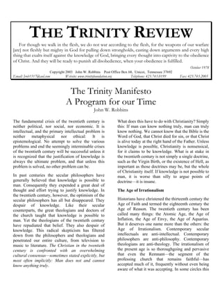 THE TRINITY REVIEW 
For though we walk in the flesh, we do not war according to the flesh, for the weapons of our warfare [are] not fleshly but mighty in God for pulling down strongholds, casting down arguments and every high thing that exalts itself against the knowledge of God, bringing every thought into captivity to the obedience of Christ. And they will be ready to punish all disobedience, when your obedience is fulfilled. 
October 1978 
Copyright 2003 John W. Robbins Post Office Box 68, Unicoi, Tennessee 37692 
Email: Jrob1517@aol.com Website: www.trinityfoundation.org Telephone: 423.743.0199 Fax: 423.743.2005 
The Trinity Manifesto 
A Program for our Time 
John W. Robbins 
The fundamental crisis of the twentieth century is neither political, nor social, nor economic. It is intellectual, and the primary intellectual problem is neither metaphysical nor ethical: It is epistemological. No attempt to solve the various problems and end the seemingly interminable crises of the twentieth century will be successful unless it is recognized that the justification of knowledge is always the ultimate problem, and that unless this problem is solved, no other problem can be. 
In past centuries the secular philosophers have generally believed that knowledge is possible to man. Consequently they expended a great deal of thought and effort trying to justify knowledge. In the twentieth century, however, the optimism of the secular philosophers has all but disappeared. They despair of knowledge. Like their secular counterparts, the great theologians and doctors of the church taught that knowledge is possible to man. Yet the theologians of the twentieth century have repudiated that belief. They also despair of knowledge. This radical skepticism has filtered down from the philosophers and theologians and penetrated our entire culture, from television to music to literature. The Christian in the twentieth century is confronted with an overwhelming cultural consensus—sometimes stated explicitly, but most often implicitly: Man does not and cannot know anything truly. 
What does this have to do with Christianity? Simply this: If man can know nothing truly, man can truly know nothing. We cannot know that the Bible is the Word of God, that Christ died for sin, or that Christ is alive today at the right hand of the Father. Unless knowledge is possible, Christianity is nonsensical, for it claims to be knowledge. What is at stake in the twentieth century is not simply a single doctrine, such as the Virgin Birth, or the existence of Hell, as important as those doctrines may be, but the whole of Christianity itself. If knowledge is not possible to man, it is worse than silly to argue points of doctrine—it is insane. 
The Age of Irrationalism 
Historians have christened the thirteenth century the Age of Faith and termed the eighteenth century the Age of Reason. The twentieth century has been called many things: the Atomic Age, the Age of Inflation, the Age of Envy, the Age of Aquarius. But it deserves one name more than the others: the Age of Irrationalism. Contemporary secular intellectuals are anti-intellectual. Contemporary philosophers are anti-philosophy. Contemporary theologians are anti-theology. The irrationalism of the present age is so thoroughgoing and pervasive that even the Remnant—the segment of the professing church that remains faithful—has accepted much of it, frequently without even being aware of what it was accepting. In some circles this  
