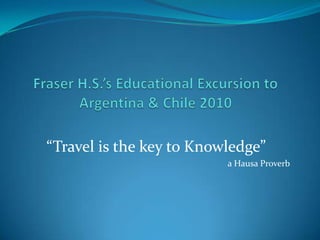 Fraser H.S.’s Educational Excursion to Argentina & Chile 2010 “Travel is the key to Knowledge” a Hausa Proverb 