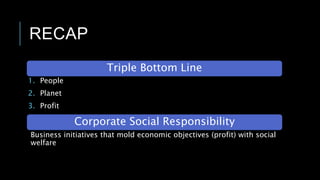 RECAP
1. People
2. Planet
3. Profit
Triple Bottom Line
Corporate Social Responsibility
Business initiatives that mold economic objectives (profit) with social
welfare
 