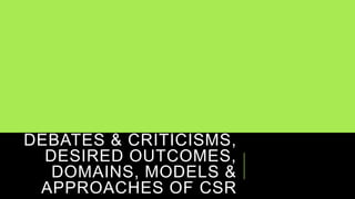DEBATES & CRITICISMS,
DESIRED OUTCOMES,
DOMAINS, MODELS &
APPROACHES OF CSR
 