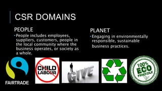 CSR DOMAINS
PEOPLE
 People includes employees,
suppliers, customers, people in
the local community where the
business operates, or society as
a whole.
PLANET
 Engaging in environmentally
responsible, sustainable
business practices.
 