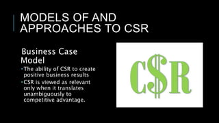 MODELS OF AND
APPROACHES TO CSR
Business Case
Model
 The ability of CSR to create
positive business results
 CSR is viewed as relevant
only when it translates
unambiguously to
competitive advantage.
 