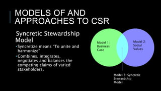 MODELS OF AND
APPROACHES TO CSR
Syncretic Stewardship
Model
 Syncretize means “To unite and
harmonize”
 Combines, integrates,
negotiates and balances the
competing claims of varied
stakeholders.
Model 1:
Business
Case
Model 2:
Social
Values
Model 3: Syncretic
Stewardship
Model
 
