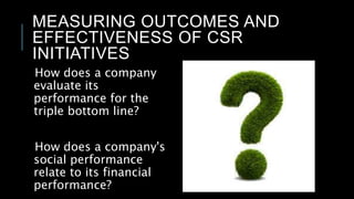 MEASURING OUTCOMES AND
EFFECTIVENESS OF CSR
INITIATIVES
How does a company
evaluate its
performance for the
triple bottom line?
How does a company's
social performance
relate to its financial
performance?
 