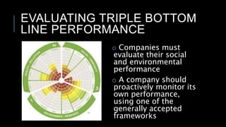 EVALUATING TRIPLE BOTTOM
LINE PERFORMANCE
o Companies must
evaluate their social
and environmental
performance
o A company should
proactively monitor its
own performance,
using one of the
generally accepted
frameworks
 