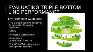 EVALUATING TRIPLE BOTTOM
LINE PERFORMANCE
Environmental Guidelines
oThe Global Reporting Initiative's
Sustainability Reporting
Guidelines
oCERES
oInstitute 4 Sustainability
oGreen Globe
Certification/Standard
oThe ISO 14000 environmental
management standard
 