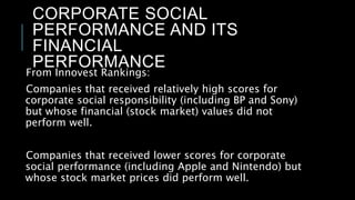 CORPORATE SOCIAL
PERFORMANCE AND ITS
FINANCIAL
PERFORMANCE
From Innovest Rankings:
Companies that received relatively high scores for
corporate social responsibility (including BP and Sony)
but whose financial (stock market) values did not
perform well.
Companies that received lower scores for corporate
social performance (including Apple and Nintendo) but
whose stock market prices did perform well.
 
