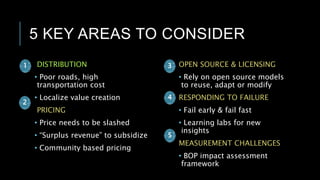 5 KEY AREAS TO CONSIDER
DISTRIBUTION
• Poor roads, high
transportation cost
• Localize value creation
PRICING
• Price needs to be slashed
• “Surplus revenue” to subsidize
• Community based pricing
OPEN SOURCE & LICENSING
• Rely on open source models
to reuse, adapt or modify
RESPONDING TO FAILURE
• Fail early & fail fast
• Learning labs for new
insights
MEASUREMENT CHALLENGES
• BOP impact assessment
framework
1 3
2
4
5
 