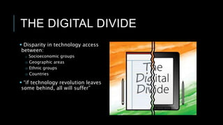 THE DIGITAL DIVIDE
 Disparity in technology access
between:
o Socioeconomic groups
o Geographic areas
o Ethnic groups
o Countries
 “if technology revolution leaves
some behind, all will suffer”
 