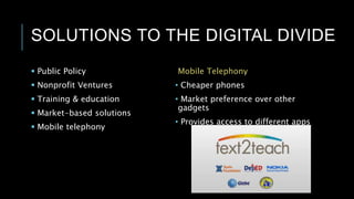 SOLUTIONS TO THE DIGITAL DIVIDE
 Public Policy
 Nonprofit Ventures
 Training & education
 Market-based solutions
 Mobile telephony
Mobile Telephony
• Cheaper phones
• Market preference over other
gadgets
• Provides access to different apps
 