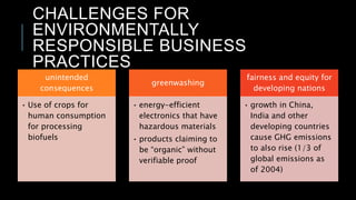 CHALLENGES FOR
ENVIRONMENTALLY
RESPONSIBLE BUSINESS
PRACTICES
unintended
consequences
• Use of crops for
human consumption
for processing
biofuels
greenwashing
• energy-efficient
electronics that have
hazardous materials
• products claiming to
be “organic” without
verifiable proof
fairness and equity for
developing nations
• growth in China,
India and other
developing countries
cause GHG emissions
to also rise (1/3 of
global emissions as
of 2004)
 