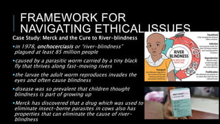 FRAMEWORK FOR
NAVIGATING ETHICAL ISSUES
Case Study: Merck and the Cure to River-blindness
in 1978, onchocerciasis or “river-blindness”
plagued at least 85 million people
caused by a parasitic worm carried by a tiny black
fly that thrives along fast-moving rivers
the larvae the adult worm reproduces invades the
eyes and often cause blindness
disease was so prevalent that children thought
blindness is part of growing up
Merck has discovered that a drug which was used to
eliminate insect-borne parasites in cows also has
properties that can eliminate the cause of river-
blindness
 