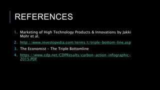 REFERENCES
1. Marketing of High Technology Products & Innovations by Jakki
Mohr et al.
2. http://www.investopedia.com/terms/t/triple-bottom-line.asp
3. The Economist – The Triple Bottomline
4. https://www.cdp.net/CDPResults/carbon-action-infographic-
2015.PDF
 