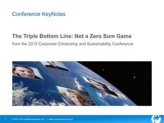 Conference KeyNotes



    The Triple Bottom Line: Not a Zero Sum Game
    from the 2012 Corporate Citizenship and Sustainability Conference




1   © 2012 The Conference Board, Inc. | www.conferenceboard.org
 