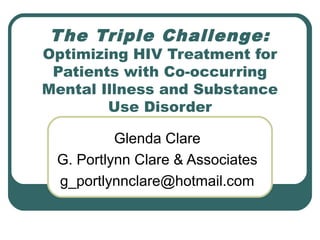 The Triple Challenge:
Optimizing HIV Treatment for
Patients with Co-occurring
Mental Illness and Substance
Use Disorder
Glenda Clare
G. Portlynn Clare & Associates
g_portlynnclare@hotmail.com
 