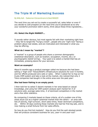 The Triple M of Marketing Success
By Willy Aoll – Salesman Extraordinaire & Deal MAKER

The next time you set-out to create a successful ad, sales letter or even if
you decide to cold prospect (or the next time you're perplexed as to why
your wonderful promotion didn't work), think about these three ingredients...


#1: Select the Right MARKET...


It sounds rather obvious, but most agents fail with their marketing right here
– they fail to target the "hungry crowd"...people who are "right now" facing a
problem about real estate, and are motivated and interested in what you
may be offering.

What do I mean by "market"?

A "market" is a group of people who share a common demographic
(statistical description, such as location, occupation, income, etc.) or
psychographic (belief wiring). Your goal is to select a market that has an
immediate, pressing desire for your services.

Want an example?

About 6 months ago a product manager called me because she had been
selling a "high–end" Telcos/WISP’s infrastructure solutions for over 9 months,
and her efforts produced zero calls or sales. When I asked her to hop on her
trusty CRM system and take a look at the market, she noticed that only 2
Telco companies had bought in the entire area over the past year!

She had been fishing in an empty pond.

I then told her to select 5 decent markets in her area based on casual
knowledge, and using her CRM system analyze each market for # of
solutions sold, average sales time, # of dominant competitors in the market
and a few other statistics.

By comparing 5 markets based on these criteria, all of a sudden one of the
areas stuck out as a higher–potential market than the others – an area with
lots of activity, high turnover, short sales times, fewer dominant competitors,
etc. Within 30 days working these markets she had her first big sale, and is
now making a small fortune from her sales efforts.

So how do you find hot markets? How do you find the well–stocked ponds
that will produce consistent business for you, year–in and year–out?
 