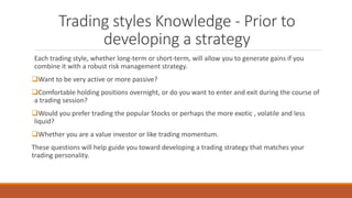 Trading styles Knowledge - Prior to
developing a strategy
Each trading style, whether long-term or short-term, will allow you to generate gains if you
combine it with a robust risk management strategy.
Want to be very active or more passive?
Comfortable holding positions overnight, or do you want to enter and exit during the course of
a trading session?
Would you prefer trading the popular Stocks or perhaps the more exotic , volatile and less
liquid?
Whether you are a value investor or like trading momentum.
These questions will help guide you toward developing a trading strategy that matches your
trading personality.
 