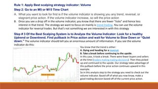 Rule 1: Apply Best scalping strategy indicator: Volume
Step 2: Go to an M5 or M15 Time Chart
A. What you want to look for first is if the volume indicator is showing you any trend, reversal, or
stagnant price action. If the volume indicator increase, so will the price action
B. Once you see a drop off in the volume indicator, you know that there are fewer “ticks” and hence less
interest in that trend. The strategy we want to focus on mainly is trend trading. You can use the volume
indicator for reversal trades. But that’s not something we are interested in with this strategy
Step # 3 Of the Best Scalping System is to Analyze the Volume Indicator: Look for a healthy
Uptrend or Downtrend. Find pullback in Price action and wait for Volume to Slow Down or “Quiet
down.” The volume indicator should tell you an enormous amount of information. If you see the volume
indicator do this:
You know that the trend is either:
A. Dying and heading for a reversal.
B. Take a break before continuing to the upside.
In this case, it took a break. There were fewer buyers and sellers
at the time (traders making trading decisions). Then they picked
up and continued to the upside. Our strategy takes advantage of
this pullback before the price action continues upward in this
example.
So in this analysis step to the strategy you need to check out the
volume indicator. Based off of what you now know, make a
good trading decision based off of the current price action.
 