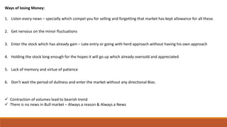 Ways of losing Money:
1. Listen every news – specially which compel you for selling and forgetting that market has kept allowance for all these.
2. Get nervous on the minor fluctuations
3. Enter the stock which has already gain – Late entry or going with herd approach without having his own approach
4. Holding the stock long enough for the hopes it will go up which already oversold and appreciated
5. Lack of memory and virtue of patience
6. Don’t wait the period of dullness and enter the market without any directional Bias.
 Contraction of volumes lead to bearish trend
 There is no news in Bull market – Always a reason & Always a News
 