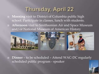 Thursday, April 22 Morning visit to District of Columbia public high school. Participate in classes, lunch with students.Afternoon visit to Smithsonian Air and Space Museum and/or National Museum of American HistoryDinner– to be scheduled – Attend WAC-DC regularly scheduled public program - speaker