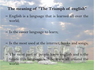 The meaning of “The Triumph of english”
– English is a language that is learned all over the
  world;

– Is the easier language to learn;

– Is the most used at the internet, books and songs;

– The most part of people know english and n the
  future this language will be knew all around the
  world.
 