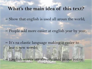 What’s the main idea of this text?
– Show that english is used all aroun the world;

– People add more easier at english year by year;

– It’s na elastic language making it easier to
  learn new words;

– English words are already used in our rotine.
 
