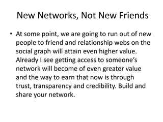  New Networks, Not New FriendsAt some point, we are going to run out of new people to friend and relationship webs on the social graph will attain even higher value. Already I see getting access to someone’s network will become of even greater value and the way to earn that now is through trust, transparency and credibility. Build and share your network.