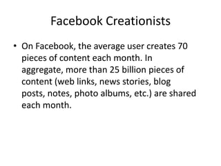 Facebook CreationistsOn Facebook, the average user creates 70 pieces of content each month. In aggregate, more than 25 billion pieces of content (web links, news stories, blog posts, notes, photo albums, etc.) are shared each month.