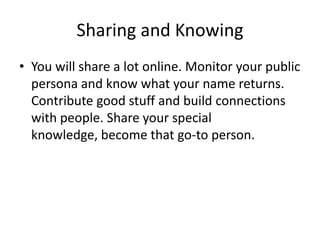 Sharing and KnowingYou will share a lot online. Monitor your public persona and know what your name returns. Contribute good stuff and build connections with people. Share your special knowledge, become that go-to person.