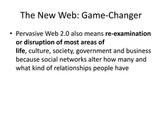The New Web: Game-ChangerPervasive Web 2.0 also means re-examination or disruption of most areas of life, culture, society, government and business because social networks alter how many and what kind of relationships people have