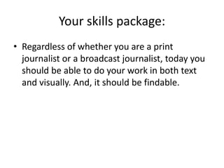 Your skills package:Regardless of whether you are a print journalist or a broadcast journalist, today you should be able to do your work in both text and visually. And, it should be findable.