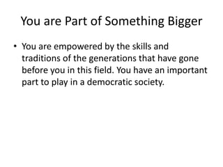 You are Part of Something BiggerYou are empowered by the skills and traditions of the generations that have gone before you in this field. You have an important part to play in a democratic society.