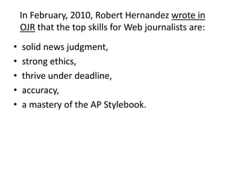 In February, 2010, Robert Hernandez wrote in OJR that the top skills for Web journalists are:solid news judgment, strong ethics, thrive under deadline, accuracy, a mastery of the AP Stylebook. 
