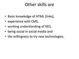 Other skills areBasic knowledge of HTML (links), experience with CMS, working understanding of SEO, being social in social media and the willingness to try new technologies.