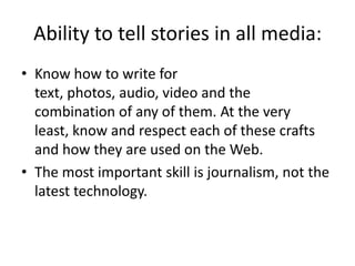 Ability to tell stories in all media:Know how to write for text, photos, audio, video and the combination of any of them. At the very least, know and respect each of these crafts and how they are used on the Web.The most important skill is journalism, not the latest technology.